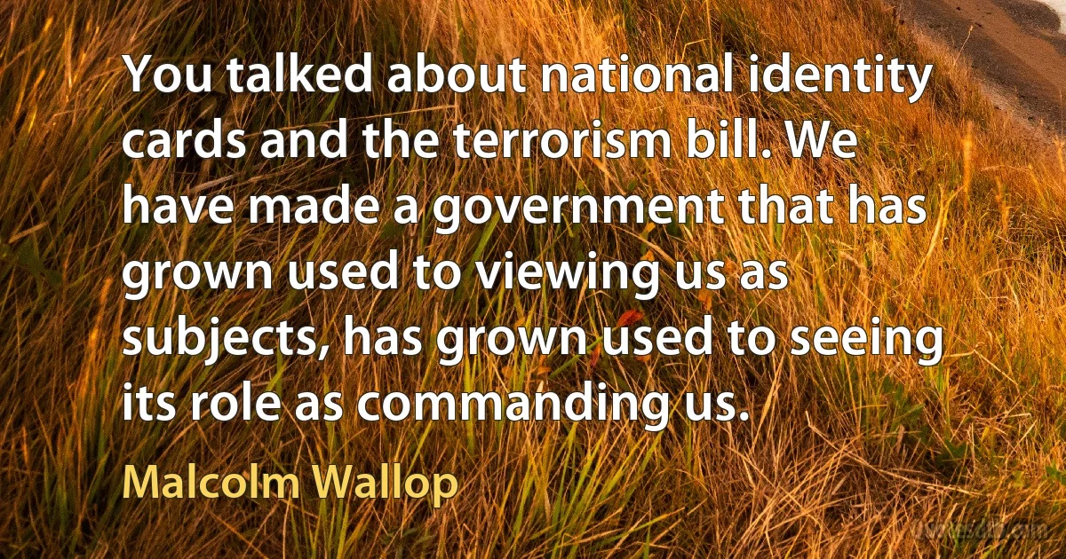 You talked about national identity cards and the terrorism bill. We have made a government that has grown used to viewing us as subjects, has grown used to seeing its role as commanding us. (Malcolm Wallop)