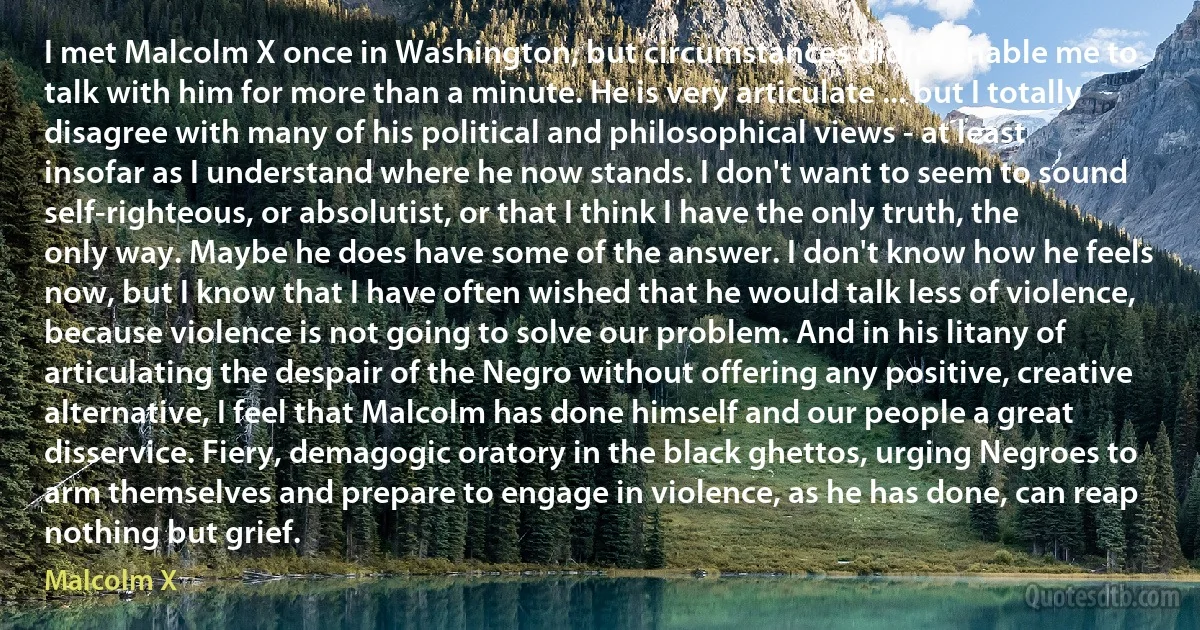 I met Malcolm X once in Washington, but circumstances didn't enable me to talk with him for more than a minute. He is very articulate ... but I totally disagree with many of his political and philosophical views - at least insofar as I understand where he now stands. I don't want to seem to sound self-righteous, or absolutist, or that I think I have the only truth, the only way. Maybe he does have some of the answer. I don't know how he feels now, but I know that I have often wished that he would talk less of violence, because violence is not going to solve our problem. And in his litany of articulating the despair of the Negro without offering any positive, creative alternative, I feel that Malcolm has done himself and our people a great disservice. Fiery, demagogic oratory in the black ghettos, urging Negroes to arm themselves and prepare to engage in violence, as he has done, can reap nothing but grief. (Malcolm X)