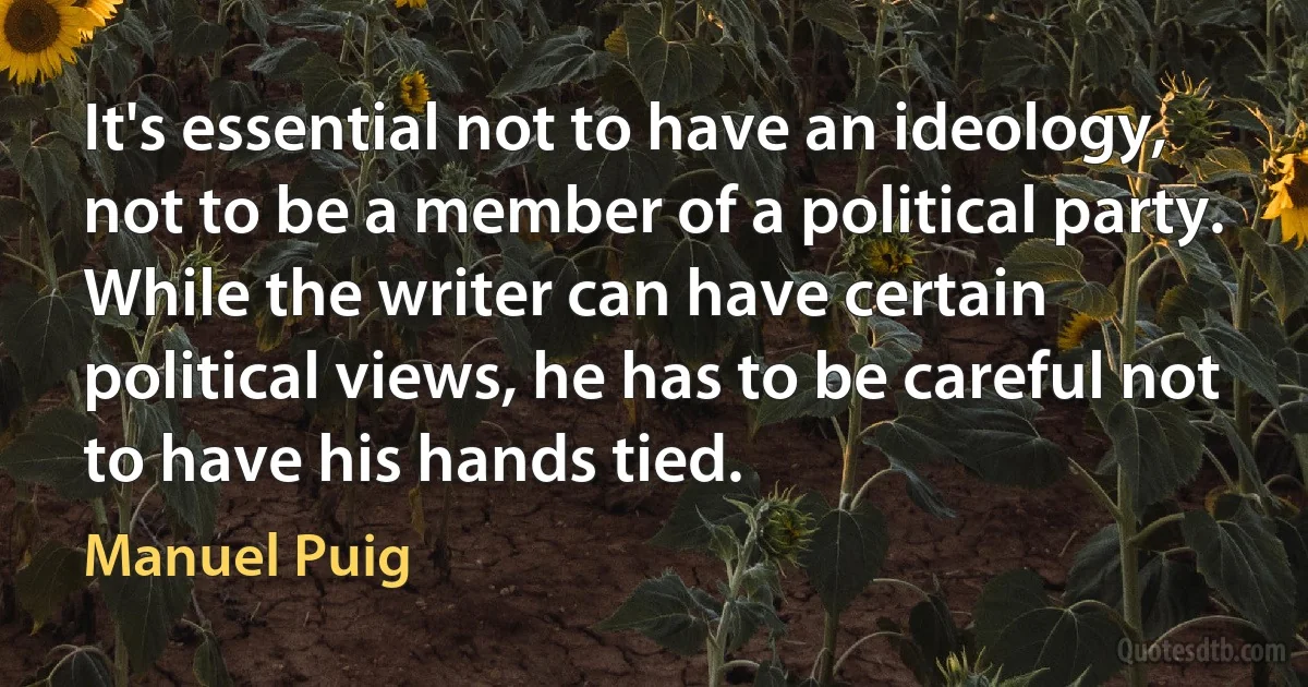 It's essential not to have an ideology, not to be a member of a political party. While the writer can have certain political views, he has to be careful not to have his hands tied. (Manuel Puig)