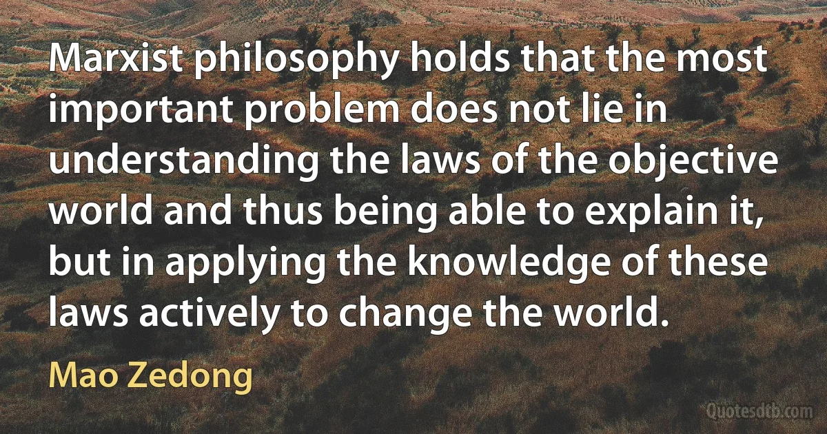 Marxist philosophy holds that the most important problem does not lie in understanding the laws of the objective world and thus being able to explain it, but in applying the knowledge of these laws actively to change the world. (Mao Zedong)