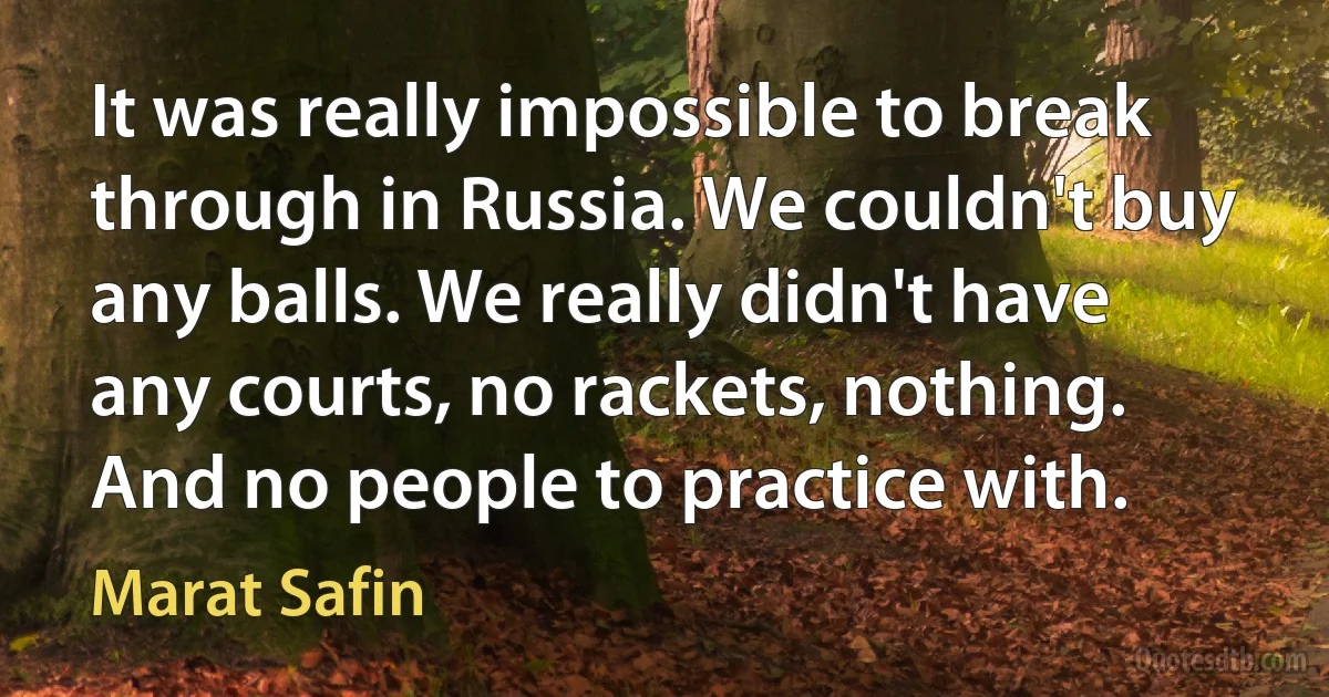 It was really impossible to break through in Russia. We couldn't buy any balls. We really didn't have any courts, no rackets, nothing. And no people to practice with. (Marat Safin)