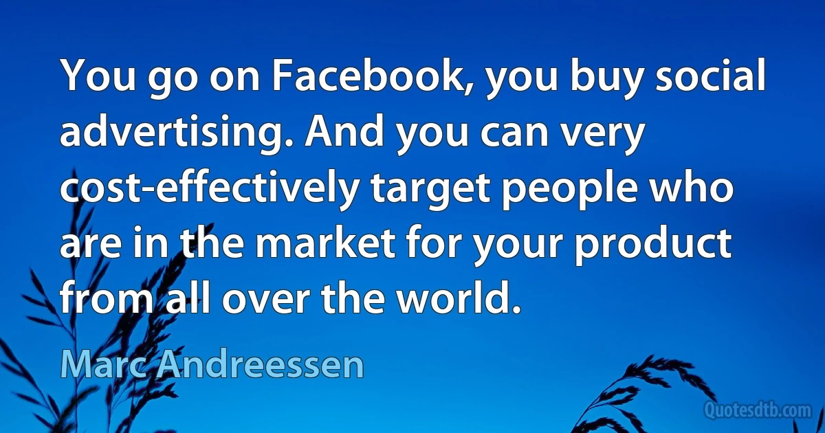 You go on Facebook, you buy social advertising. And you can very cost-effectively target people who are in the market for your product from all over the world. (Marc Andreessen)