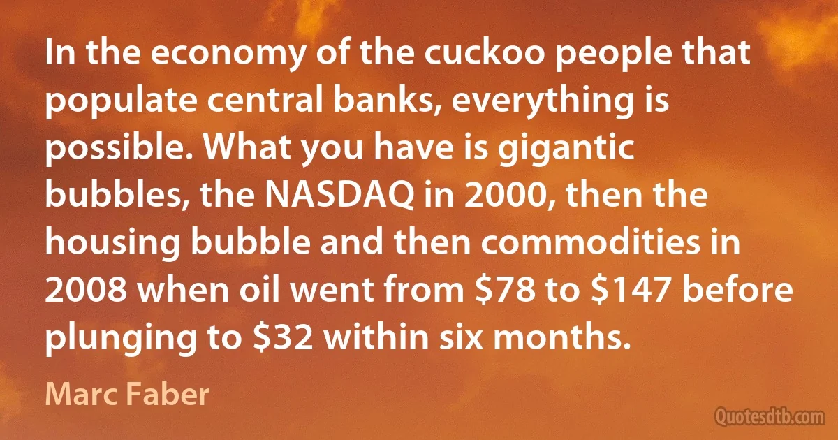 In the economy of the cuckoo people that populate central banks, everything is possible. What you have is gigantic bubbles, the NASDAQ in 2000, then the housing bubble and then commodities in 2008 when oil went from $78 to $147 before plunging to $32 within six months. (Marc Faber)