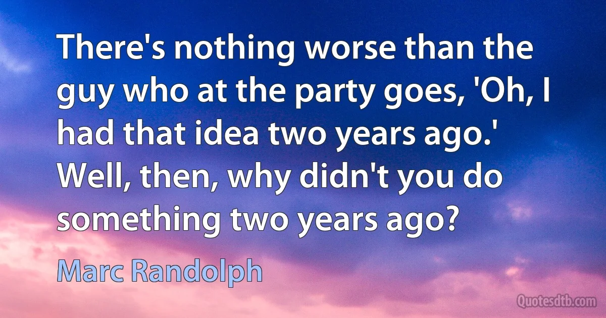 There's nothing worse than the guy who at the party goes, 'Oh, I had that idea two years ago.' Well, then, why didn't you do something two years ago? (Marc Randolph)