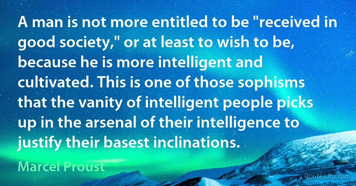 A man is not more entitled to be "received in good society," or at least to wish to be, because he is more intelligent and cultivated. This is one of those sophisms that the vanity of intelligent people picks up in the arsenal of their intelligence to justify their basest inclinations. (Marcel Proust)