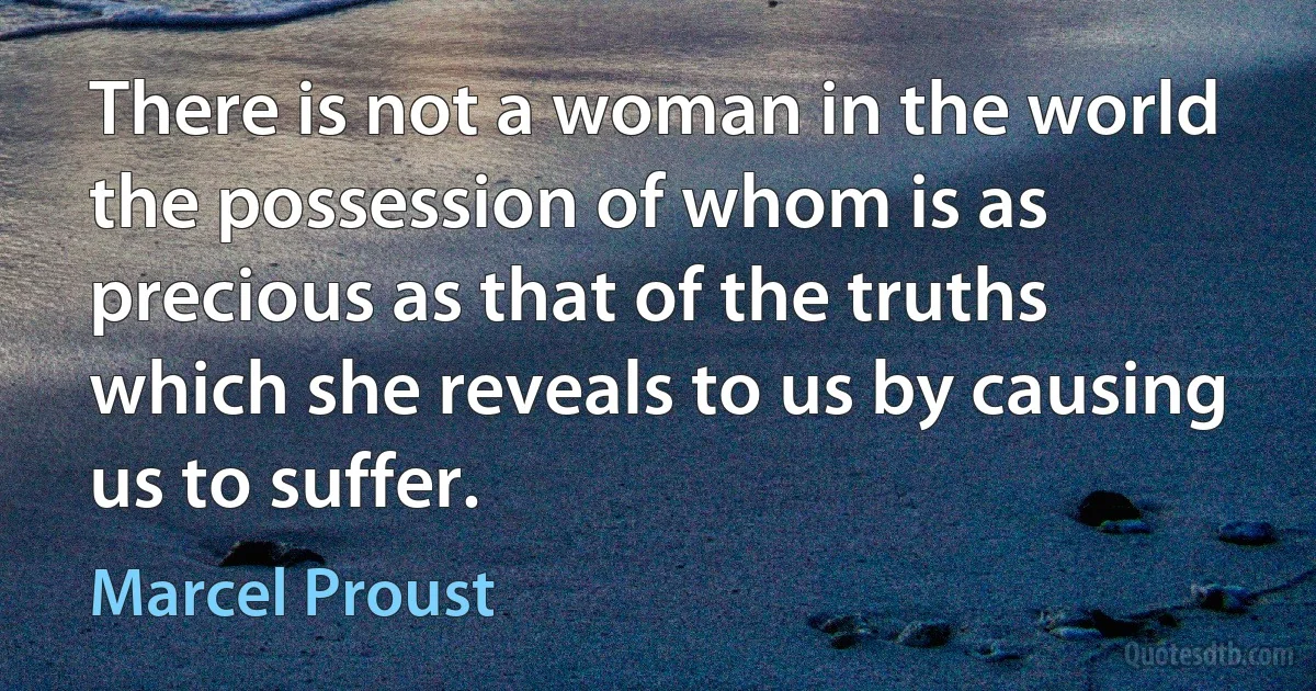 There is not a woman in the world the possession of whom is as precious as that of the truths which she reveals to us by causing us to suffer. (Marcel Proust)