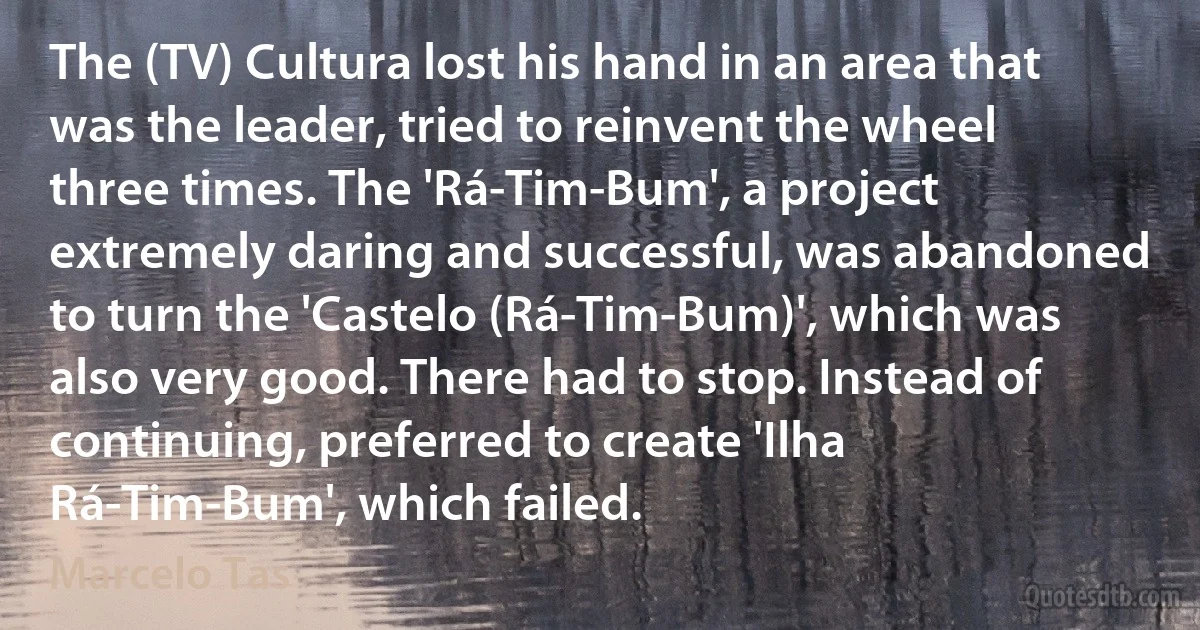 The (TV) Cultura lost his hand in an area that was the leader, tried to reinvent the wheel three times. The 'Rá-Tim-Bum', a project extremely daring and successful, was abandoned to turn the 'Castelo (Rá-Tim-Bum)', which was also very good. There had to stop. Instead of continuing, preferred to create 'Ilha Rá-Tim-Bum', which failed. (Marcelo Tas)