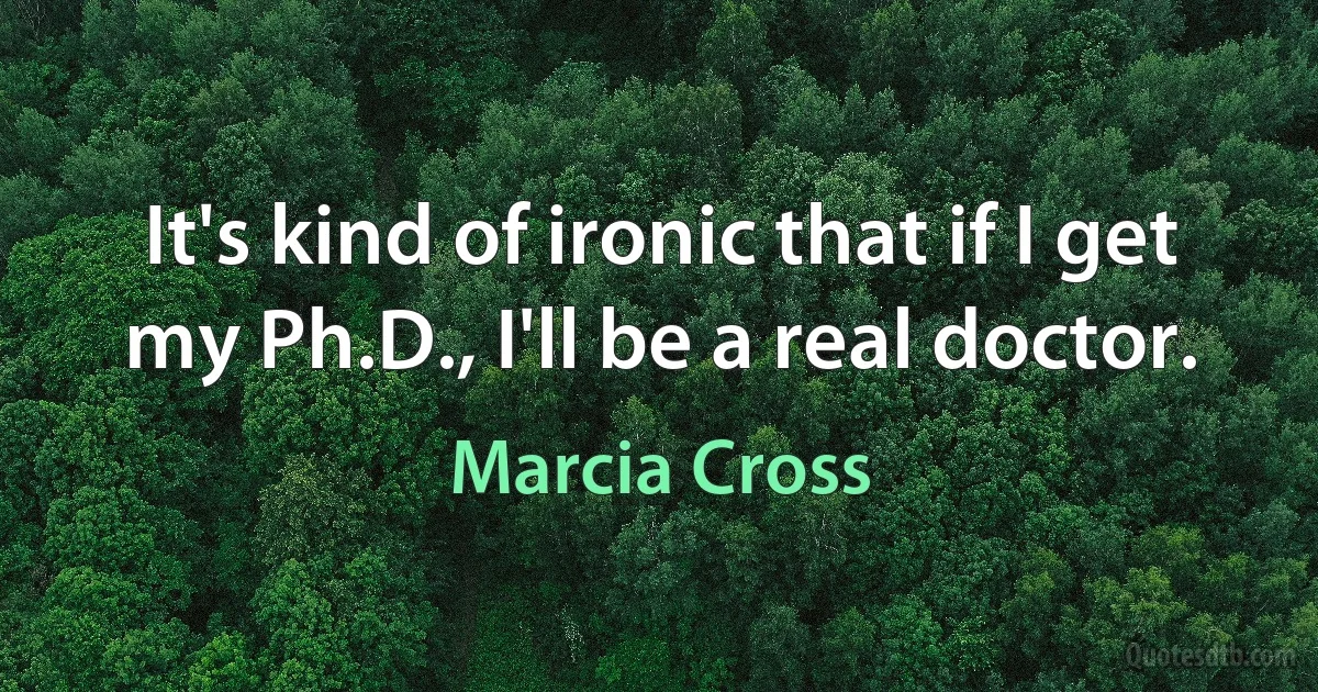 It's kind of ironic that if I get my Ph.D., I'll be a real doctor. (Marcia Cross)