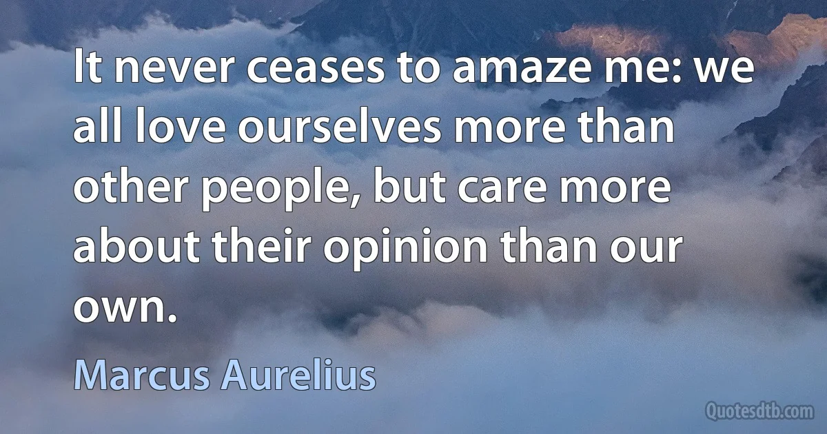 It never ceases to amaze me: we all love ourselves more than other people, but care more about their opinion than our own. (Marcus Aurelius)