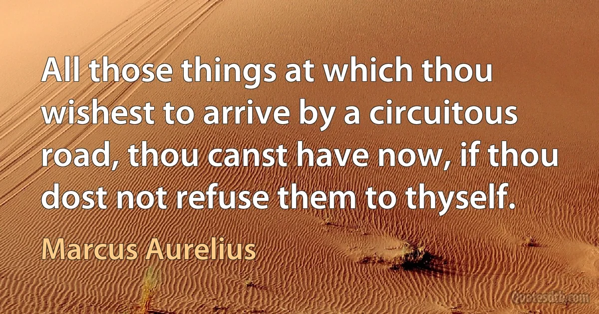 All those things at which thou wishest to arrive by a circuitous road, thou canst have now, if thou dost not refuse them to thyself. (Marcus Aurelius)