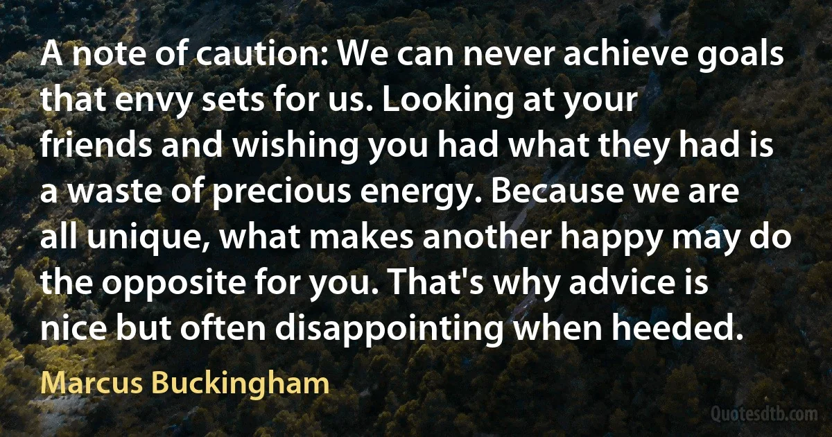 A note of caution: We can never achieve goals that envy sets for us. Looking at your friends and wishing you had what they had is a waste of precious energy. Because we are all unique, what makes another happy may do the opposite for you. That's why advice is nice but often disappointing when heeded. (Marcus Buckingham)