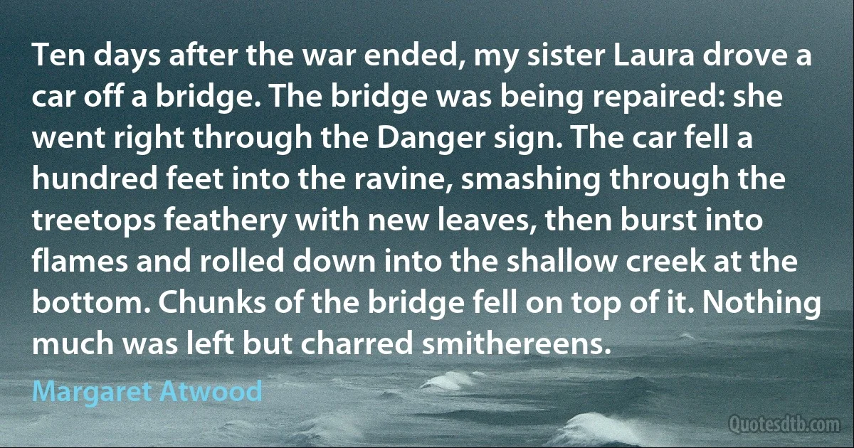 Ten days after the war ended, my sister Laura drove a car off a bridge. The bridge was being repaired: she went right through the Danger sign. The car fell a hundred feet into the ravine, smashing through the treetops feathery with new leaves, then burst into flames and rolled down into the shallow creek at the bottom. Chunks of the bridge fell on top of it. Nothing much was left but charred smithereens. (Margaret Atwood)