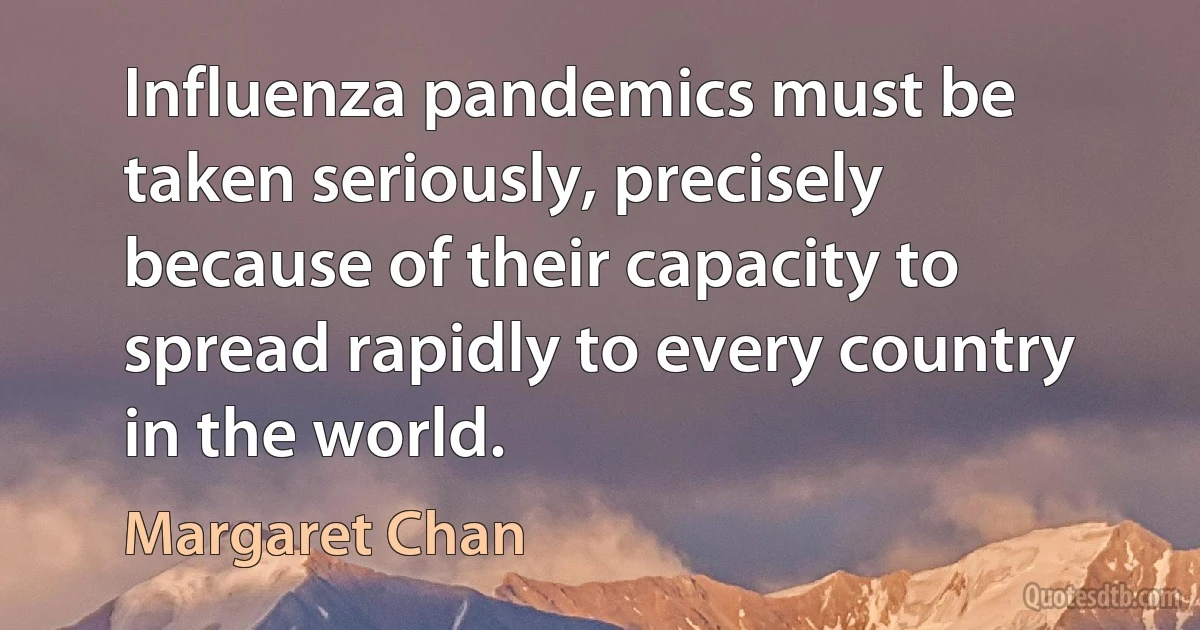 Influenza pandemics must be taken seriously, precisely because of their capacity to spread rapidly to every country in the world. (Margaret Chan)