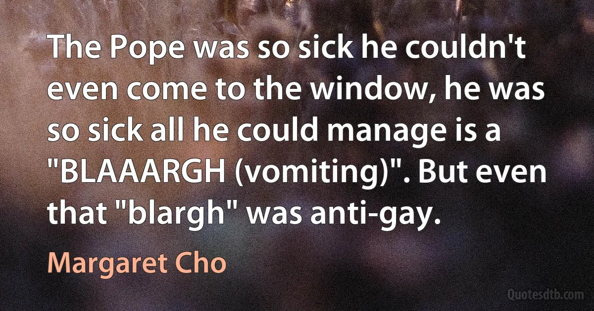 The Pope was so sick he couldn't even come to the window, he was so sick all he could manage is a "BLAAARGH (vomiting)". But even that "blargh" was anti-gay. (Margaret Cho)