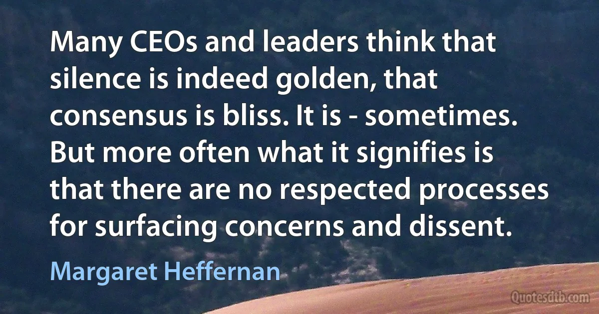 Many CEOs and leaders think that silence is indeed golden, that consensus is bliss. It is - sometimes. But more often what it signifies is that there are no respected processes for surfacing concerns and dissent. (Margaret Heffernan)