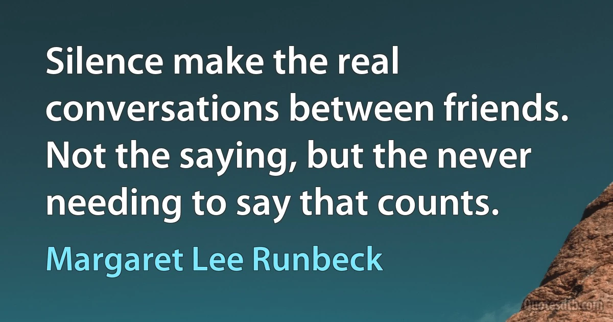 Silence make the real conversations between friends. Not the saying, but the never needing to say that counts. (Margaret Lee Runbeck)