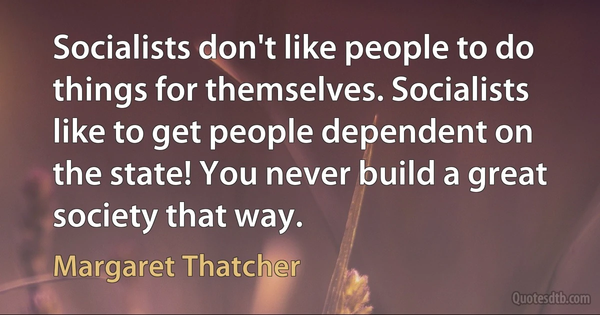 Socialists don't like people to do things for themselves. Socialists like to get people dependent on the state! You never build a great society that way. (Margaret Thatcher)