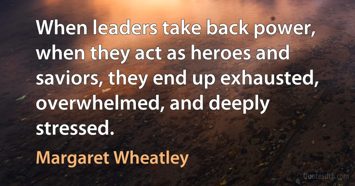 When leaders take back power, when they act as heroes and saviors, they end up exhausted, overwhelmed, and deeply stressed. (Margaret Wheatley)