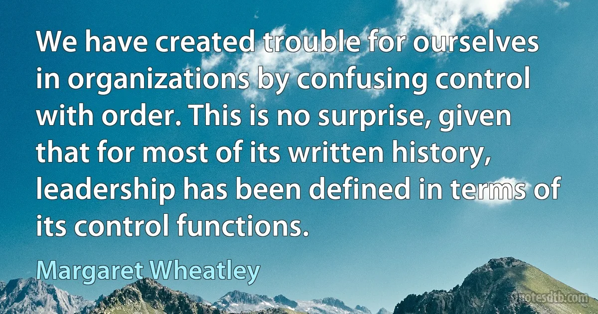 We have created trouble for ourselves in organizations by confusing control with order. This is no surprise, given that for most of its written history, leadership has been defined in terms of its control functions. (Margaret Wheatley)