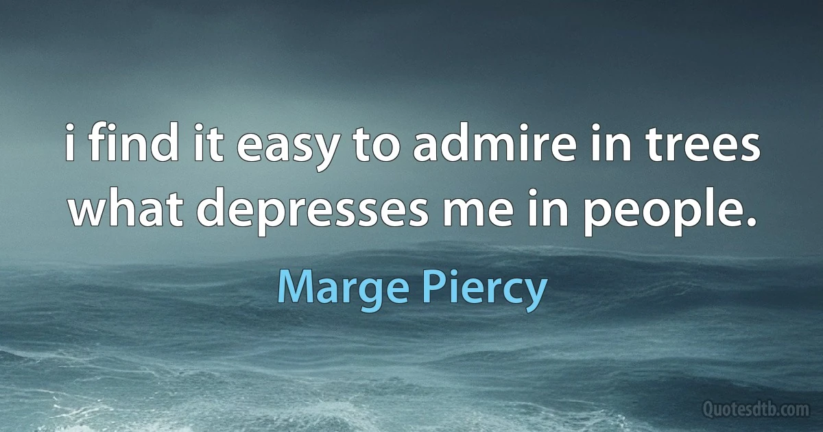 i find it easy to admire in trees what depresses me in people. (Marge Piercy)