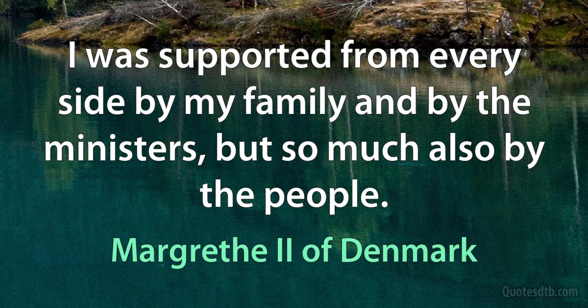 I was supported from every side by my family and by the ministers, but so much also by the people. (Margrethe II of Denmark)