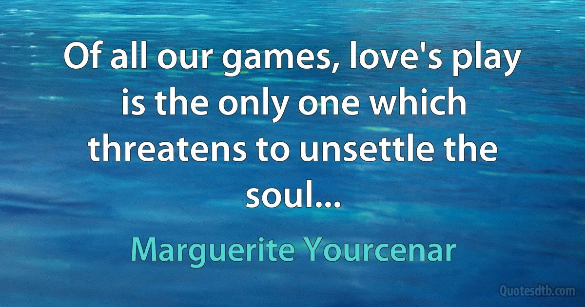 Of all our games, love's play is the only one which threatens to unsettle the soul... (Marguerite Yourcenar)