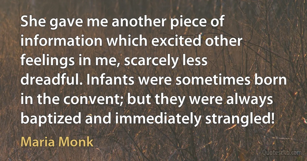 She gave me another piece of information which excited other feelings in me, scarcely less dreadful. Infants were sometimes born in the convent; but they were always baptized and immediately strangled! (Maria Monk)