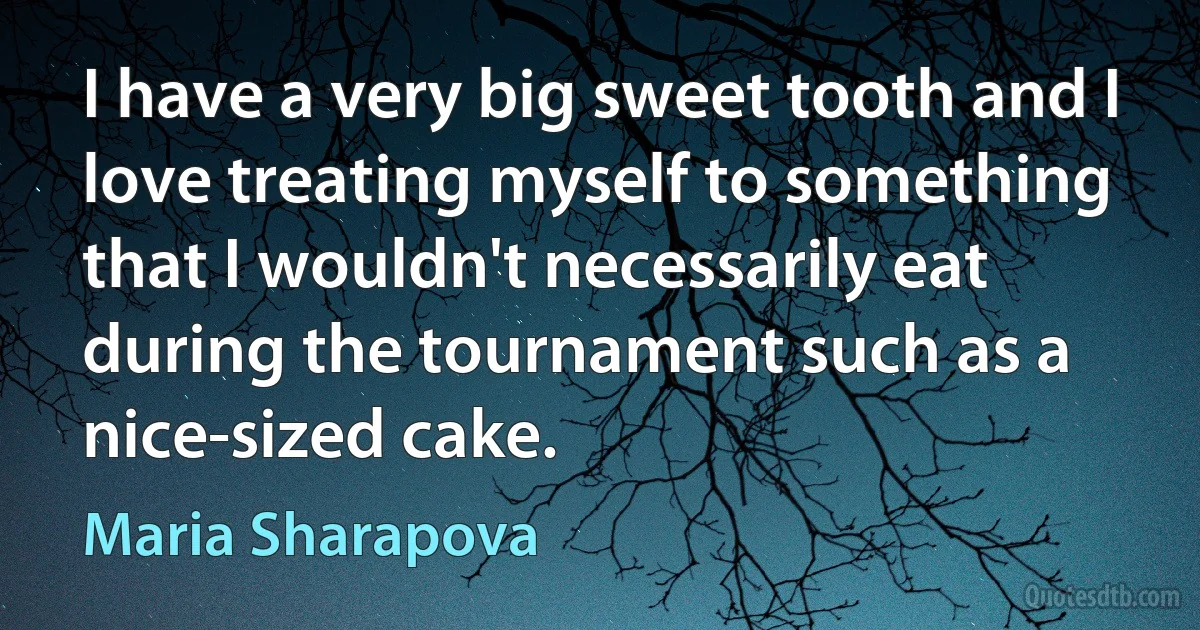 I have a very big sweet tooth and I love treating myself to something that I wouldn't necessarily eat during the tournament such as a nice-sized cake. (Maria Sharapova)