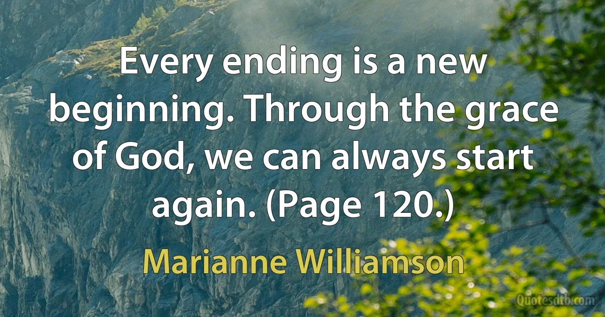 Every ending is a new beginning. Through the grace of God, we can always start again. (Page 120.) (Marianne Williamson)