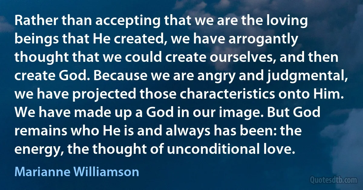 Rather than accepting that we are the loving beings that He created, we have arrogantly thought that we could create ourselves, and then create God. Because we are angry and judgmental, we have projected those characteristics onto Him. We have made up a God in our image. But God remains who He is and always has been: the energy, the thought of unconditional love. (Marianne Williamson)