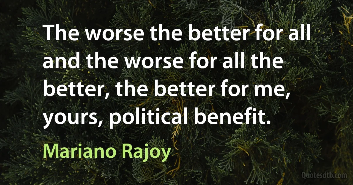 The worse the better for all and the worse for all the better, the better for me, yours, political benefit. (Mariano Rajoy)