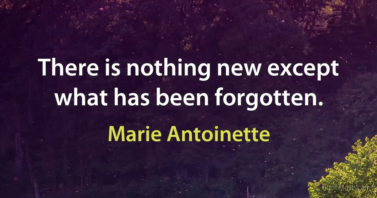 There is nothing new except what has been forgotten. (Marie Antoinette)