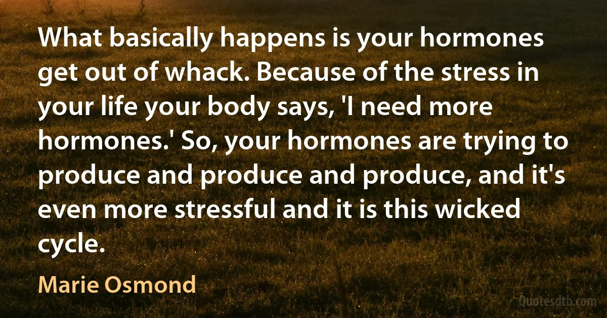 What basically happens is your hormones get out of whack. Because of the stress in your life your body says, 'I need more hormones.' So, your hormones are trying to produce and produce and produce, and it's even more stressful and it is this wicked cycle. (Marie Osmond)