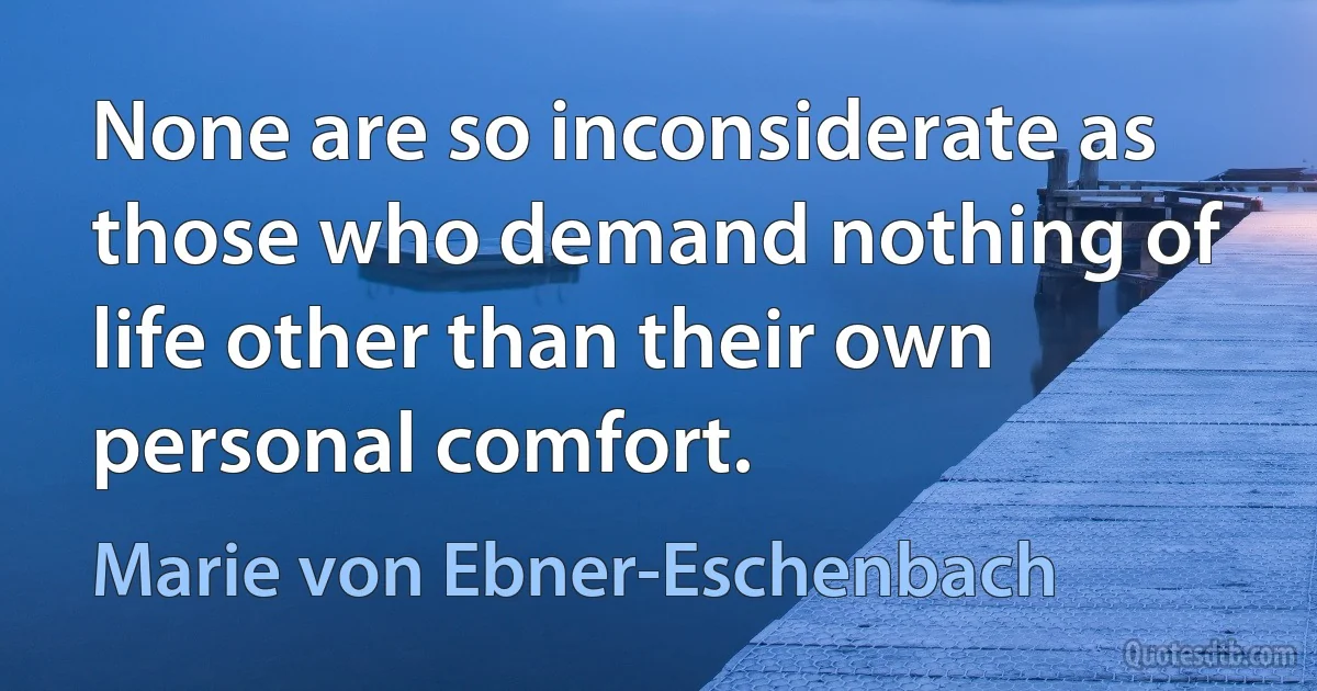 None are so inconsiderate as those who demand nothing of life other than their own personal comfort. (Marie von Ebner-Eschenbach)