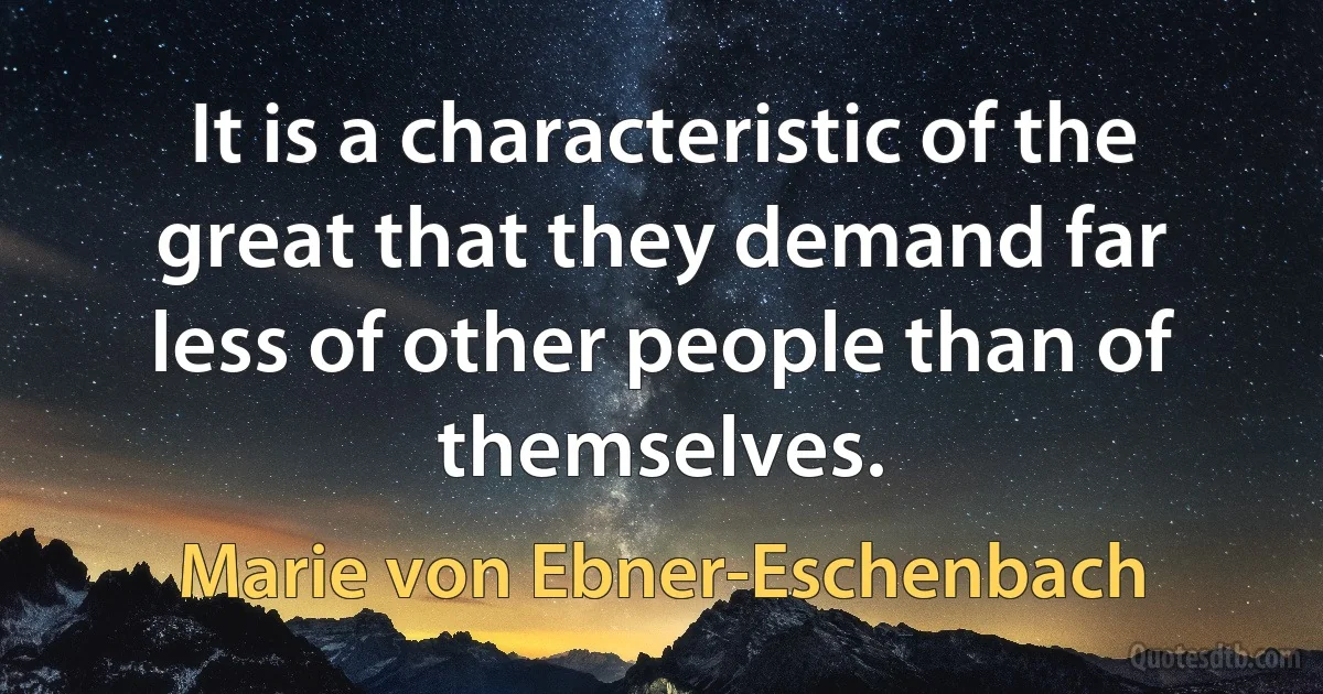 It is a characteristic of the great that they demand far less of other people than of themselves. (Marie von Ebner-Eschenbach)