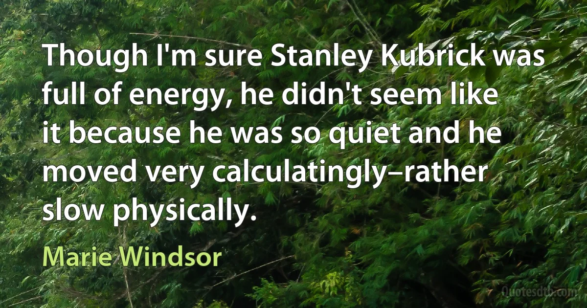 Though I'm sure Stanley Kubrick was full of energy, he didn't seem like it because he was so quiet and he moved very calculatingly–rather slow physically. (Marie Windsor)