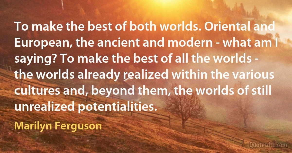 To make the best of both worlds. Oriental and European, the ancient and modern - what am I saying? To make the best of all the worlds - the worlds already realized within the various cultures and, beyond them, the worlds of still unrealized potentialities. (Marilyn Ferguson)