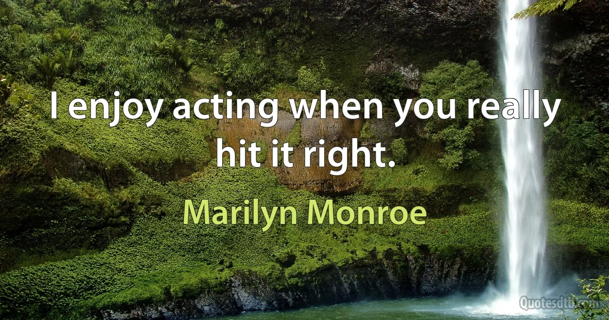 I enjoy acting when you really hit it right. (Marilyn Monroe)