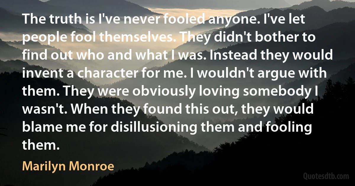 The truth is I've never fooled anyone. I've let people fool themselves. They didn't bother to find out who and what I was. Instead they would invent a character for me. I wouldn't argue with them. They were obviously loving somebody I wasn't. When they found this out, they would blame me for disillusioning them and fooling them. (Marilyn Monroe)