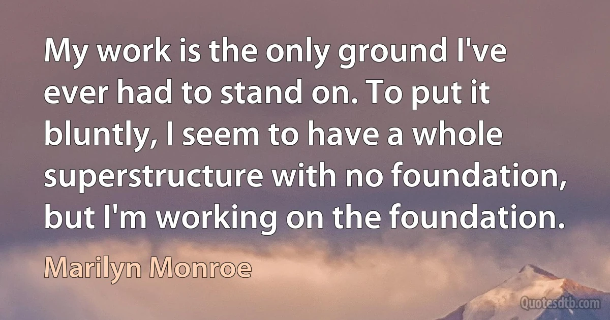 My work is the only ground I've ever had to stand on. To put it bluntly, I seem to have a whole superstructure with no foundation, but I'm working on the foundation. (Marilyn Monroe)