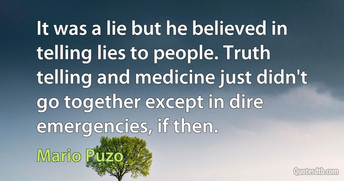 It was a lie but he believed in telling lies to people. Truth telling and medicine just didn't go together except in dire emergencies, if then. (Mario Puzo)