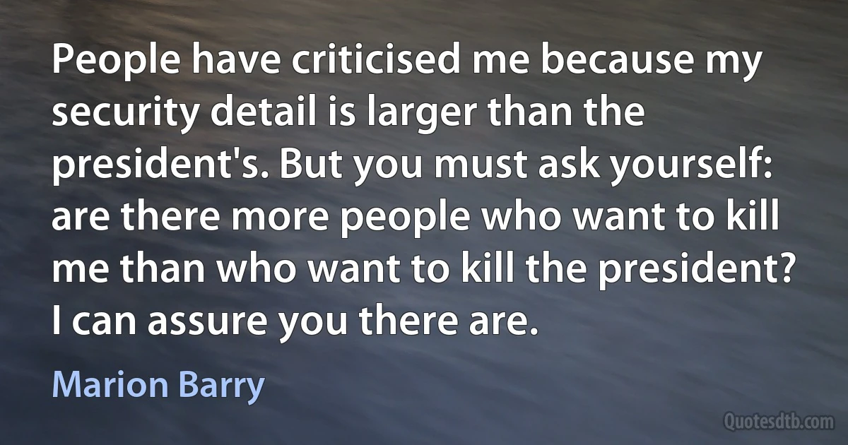 People have criticised me because my security detail is larger than the president's. But you must ask yourself: are there more people who want to kill me than who want to kill the president? I can assure you there are. (Marion Barry)