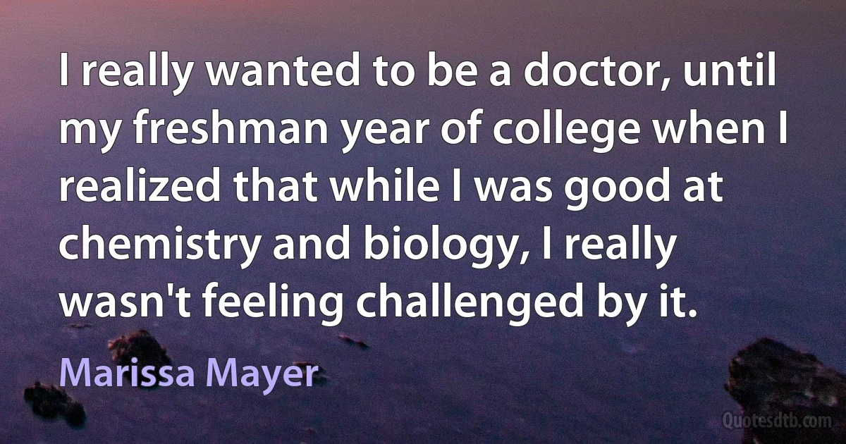 I really wanted to be a doctor, until my freshman year of college when I realized that while I was good at chemistry and biology, I really wasn't feeling challenged by it. (Marissa Mayer)