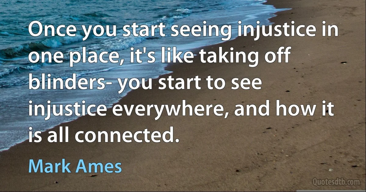 Once you start seeing injustice in one place, it's like taking off blinders- you start to see injustice everywhere, and how it is all connected. (Mark Ames)