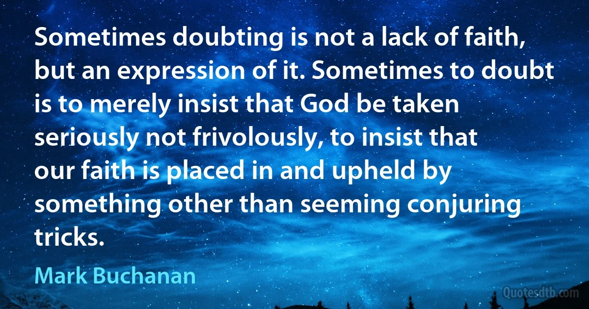 Sometimes doubting is not a lack of faith, but an expression of it. Sometimes to doubt is to merely insist that God be taken seriously not frivolously, to insist that our faith is placed in and upheld by something other than seeming conjuring tricks. (Mark Buchanan)