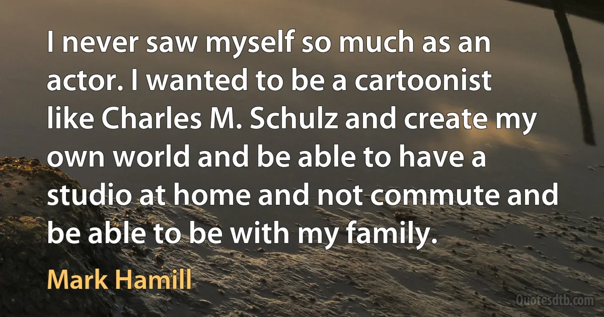 I never saw myself so much as an actor. I wanted to be a cartoonist like Charles M. Schulz and create my own world and be able to have a studio at home and not commute and be able to be with my family. (Mark Hamill)