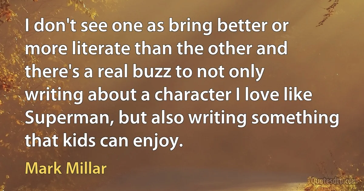 I don't see one as bring better or more literate than the other and there's a real buzz to not only writing about a character I love like Superman, but also writing something that kids can enjoy. (Mark Millar)