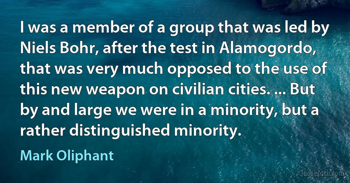 I was a member of a group that was led by Niels Bohr, after the test in Alamogordo, that was very much opposed to the use of this new weapon on civilian cities. ... But by and large we were in a minority, but a rather distinguished minority. (Mark Oliphant)