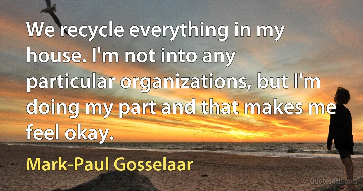 We recycle everything in my house. I'm not into any particular organizations, but I'm doing my part and that makes me feel okay. (Mark-Paul Gosselaar)