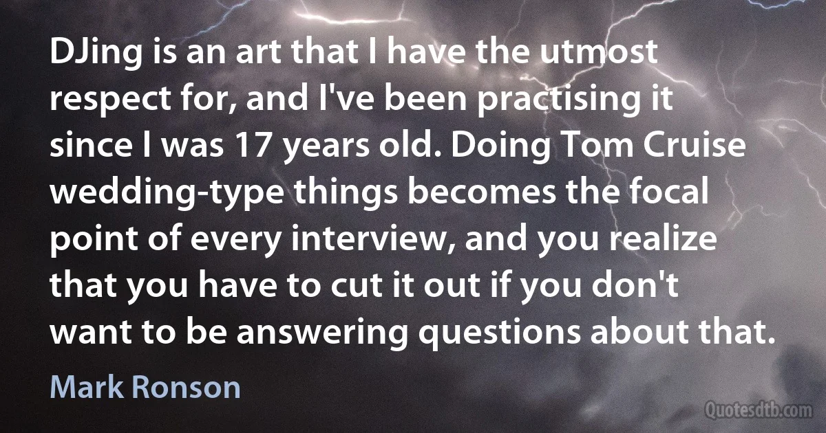 DJing is an art that I have the utmost respect for, and I've been practising it since I was 17 years old. Doing Tom Cruise wedding-type things becomes the focal point of every interview, and you realize that you have to cut it out if you don't want to be answering questions about that. (Mark Ronson)